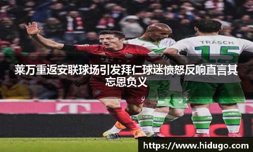 莱万重返安联球场引发拜仁球迷愤怒反响直言其忘恩负义